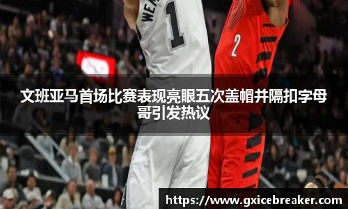 文班亚马首场比赛表现亮眼五次盖帽并隔扣字母哥引发热议